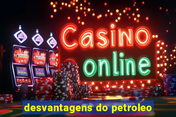 desvantagens do petroleo