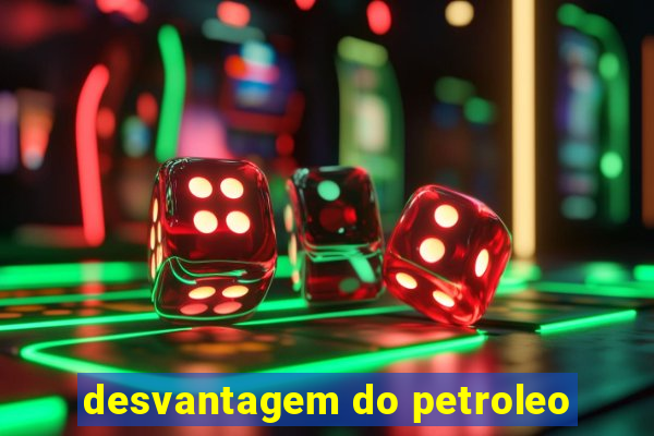 desvantagem do petroleo